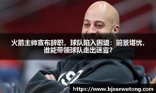 火箭主帅宣布辞职，球队陷入困境：前景堪忧，谁能带领球队走出迷雾？