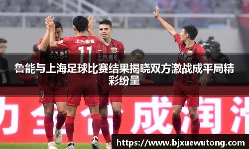 鲁能与上海足球比赛结果揭晓双方激战成平局精彩纷呈